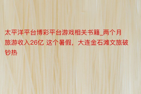 太平洋平台博彩平台游戏相关书籍_两个月旅游收入26亿 这个暑假，大连金石滩文旅破钞热