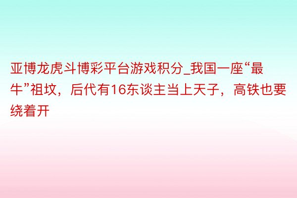 亚博龙虎斗博彩平台游戏积分_我国一座“最牛”祖坟，后代有16东谈主当上天子，高铁也要绕着开