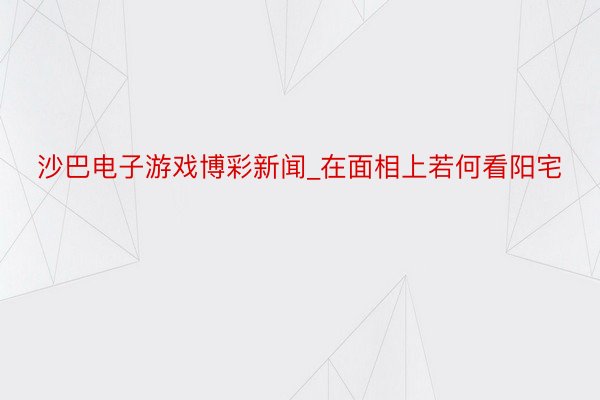 沙巴电子游戏博彩新闻_在面相上若何看阳宅