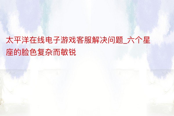 太平洋在线电子游戏客服解决问题_六个星座的脸色复杂而敏锐