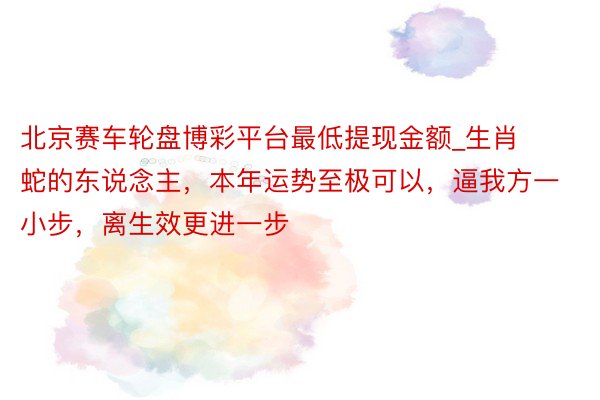 北京赛车轮盘博彩平台最低提现金额_生肖蛇的东说念主，本年运势至极可以，逼我方一小步，离生效更进一步