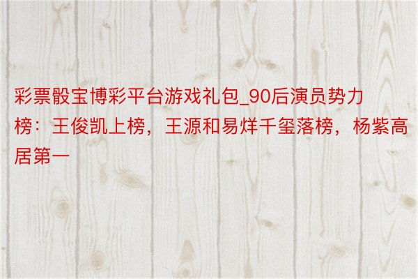 彩票骰宝博彩平台游戏礼包_90后演员势力榜：王俊凯上榜，王源和易烊千玺落榜，杨紫高居第一