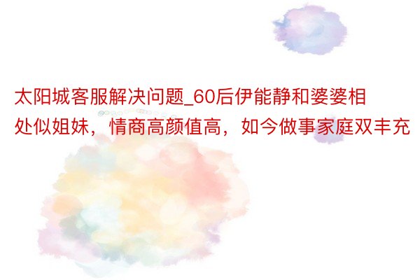 太阳城客服解决问题_60后伊能静和婆婆相处似姐妹，情商高颜值高，如今做事家庭双丰充
