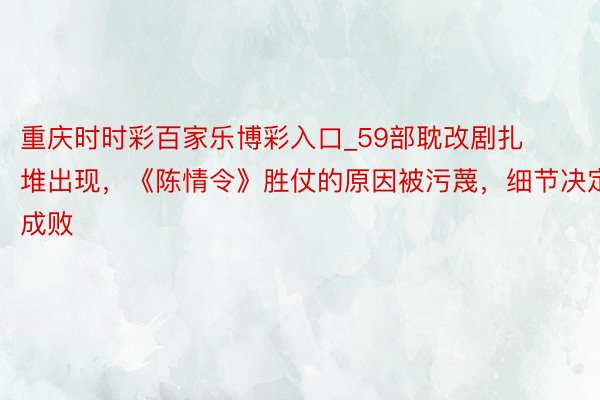 重庆时时彩百家乐博彩入口_59部耽改剧扎堆出现，《陈情令》胜仗的原因被污蔑，细节决定成败