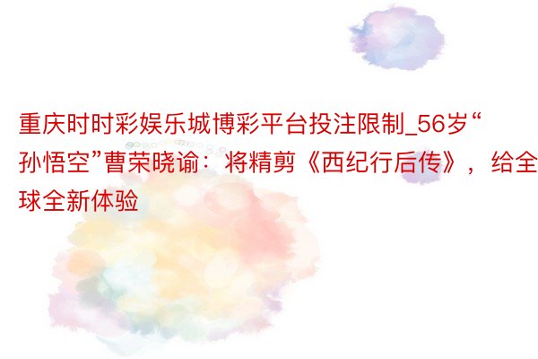 重庆时时彩娱乐城博彩平台投注限制_56岁“孙悟空”曹荣晓谕：将精剪《西纪行后传》，给全球全新体验