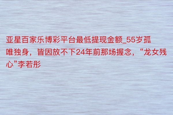 亚星百家乐博彩平台最低提现金额_55岁孤唯独身，皆因放不下24年前那场握念，“龙女残心”李若彤