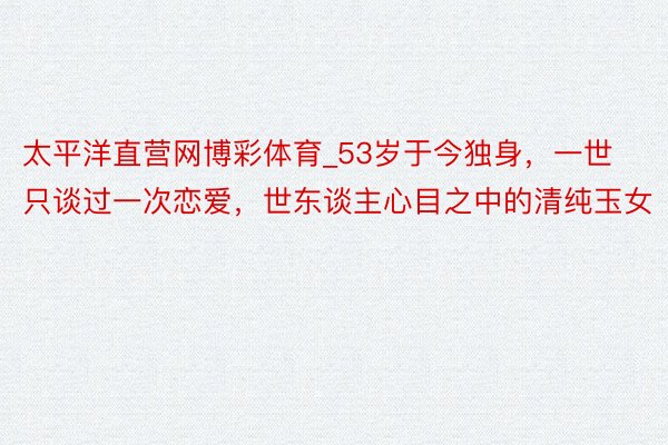 太平洋直营网博彩体育_53岁于今独身，一世只谈过一次恋爱，世东谈主心目之中的清纯玉女