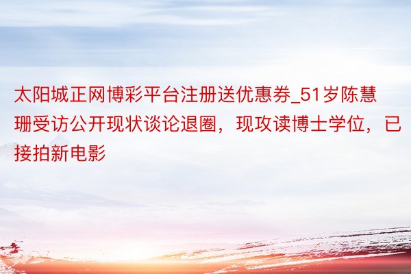 太阳城正网博彩平台注册送优惠券_51岁陈慧珊受访公开现状谈论退圈，现攻读博士学位，已接拍新电影