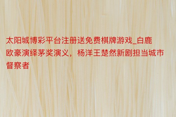 太阳城博彩平台注册送免费棋牌游戏_白鹿欧豪演绎茅奖演义，杨洋王楚然新剧担当城市督察者