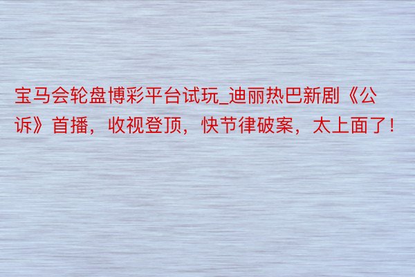 宝马会轮盘博彩平台试玩_迪丽热巴新剧《公诉》首播，收视登顶，快节律破案，太上面了！