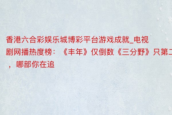 香港六合彩娱乐城博彩平台游戏成就_电视剧网播热度榜：《丰年》仅倒数《三分野》只第二 ，哪部你在追