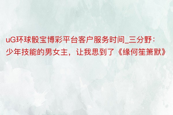 uG环球骰宝博彩平台客户服务时间_三分野：少年技能的男女主，让我思到了《缘何笙箫默》