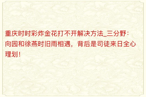 重庆时时彩炸金花打不开解决方法_三分野：向园和徐燕时旧雨相遇，背后是司徒来日全心理划！