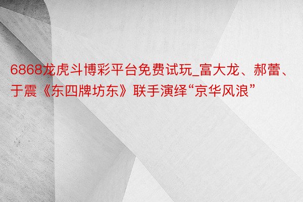 6868龙虎斗博彩平台免费试玩_富大龙、郝蕾、于震《东四牌坊东》联手演绎“京华风浪”