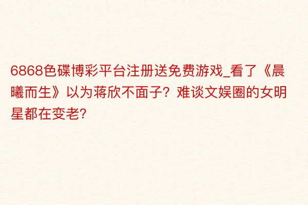 6868色碟博彩平台注册送免费游戏_看了《晨曦而生》以为蒋欣不面子？难谈文娱圈的女明星都在变老？