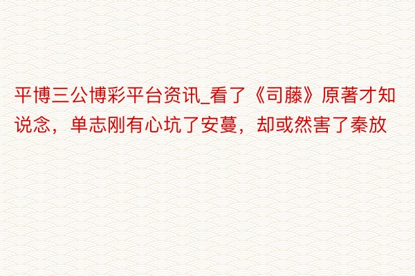 平博三公博彩平台资讯_看了《司藤》原著才知说念，单志刚有心坑了安蔓，却或然害了秦放