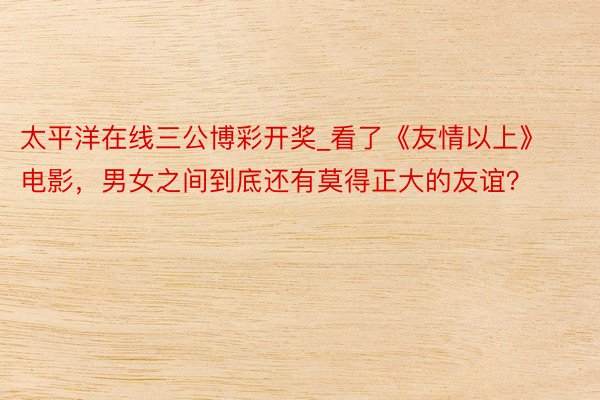 太平洋在线三公博彩开奖_看了《友情以上》电影，男女之间到底还有莫得正大的友谊？