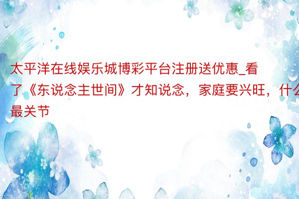 太平洋在线娱乐城博彩平台注册送优惠_看了《东说念主世间》才知说念，家庭要兴旺，什么最关节