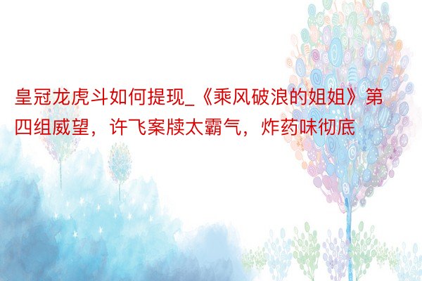 皇冠龙虎斗如何提现_《乘风破浪的姐姐》第四组威望，许飞案牍太霸气，炸药味彻底