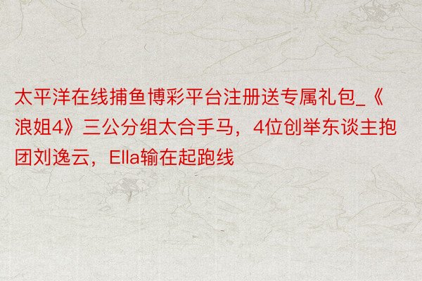 太平洋在线捕鱼博彩平台注册送专属礼包_《浪姐4》三公分组太合手马，4位创举东谈主抱团刘逸云，Ella输在起跑线