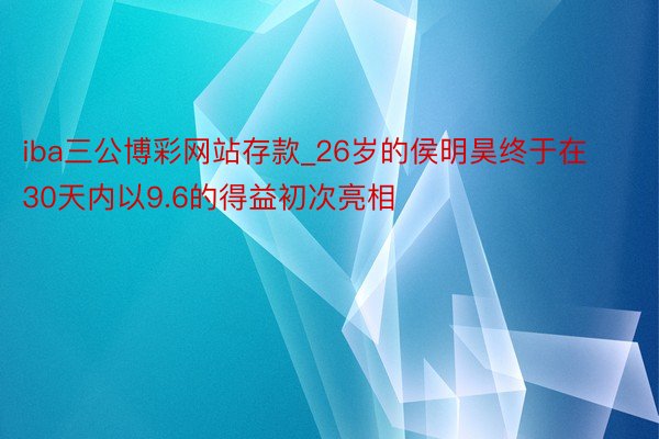 iba三公博彩网站存款_26岁的侯明昊终于在30天内以9.6的得益初次亮相