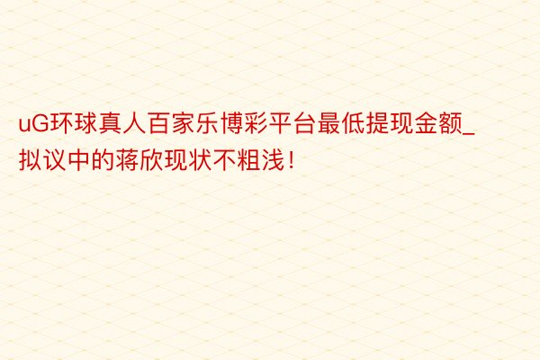 uG环球真人百家乐博彩平台最低提现金额_拟议中的蒋欣现状不粗浅！