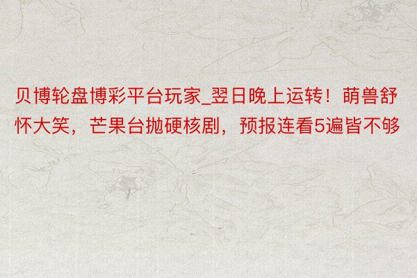 贝博轮盘博彩平台玩家_翌日晚上运转！萌兽舒怀大笑，芒果台抛硬核剧，预报连看5遍皆不够