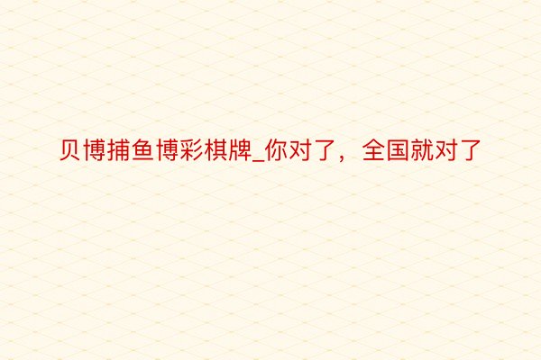 贝博捕鱼博彩棋牌_你对了，全国就对了