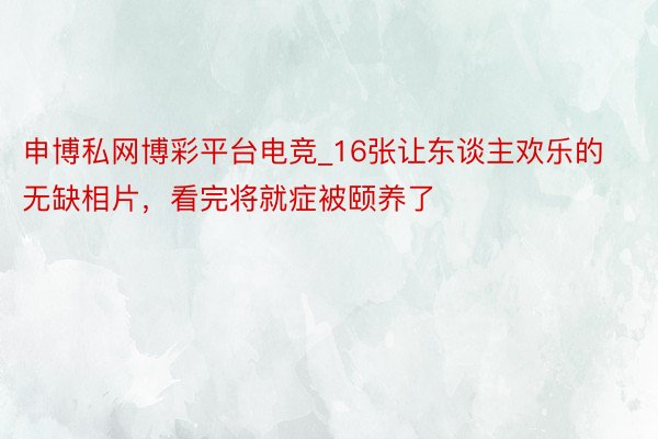 申博私网博彩平台电竞_16张让东谈主欢乐的无缺相片，看完将就症被颐养了