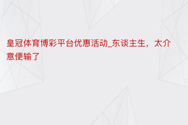 皇冠体育博彩平台优惠活动_东谈主生，太介意便输了