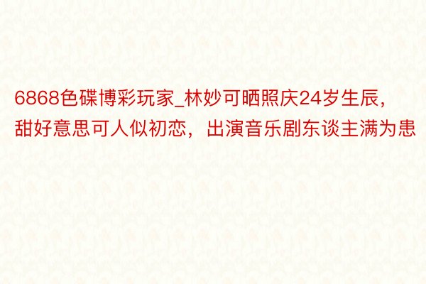 6868色碟博彩玩家_林妙可晒照庆24岁生辰，甜好意思可人似初恋，出演音乐剧东谈主满为患