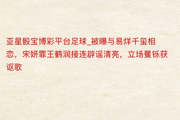 亚星骰宝博彩平台足球_被曝与易烊千玺相恋，宋妍霏王鹤润接连辟谣清亮，立场矍铄获讴歌