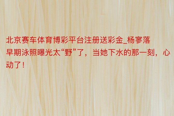 北京赛车体育博彩平台注册送彩金_杨寥落早期泳照曝光太“野”了，当她下水的那一刻，心动了！