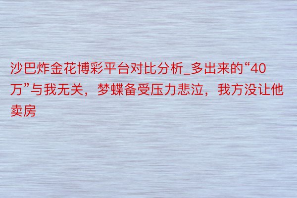 沙巴炸金花博彩平台对比分析_多出来的“40万”与我无关，梦蝶备受压力悲泣，我方没让他卖房
