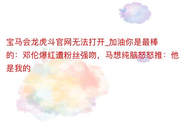 宝马会龙虎斗官网无法打开_加油你是最棒的：邓伦爆红遭粉丝强吻，马想纯脑怒怒推：他是我的