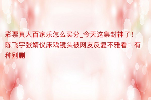彩票真人百家乐怎么买分_今天这集封神了！陈飞宇张婧仪床戏镜头被网友反复不雅看：有种别删