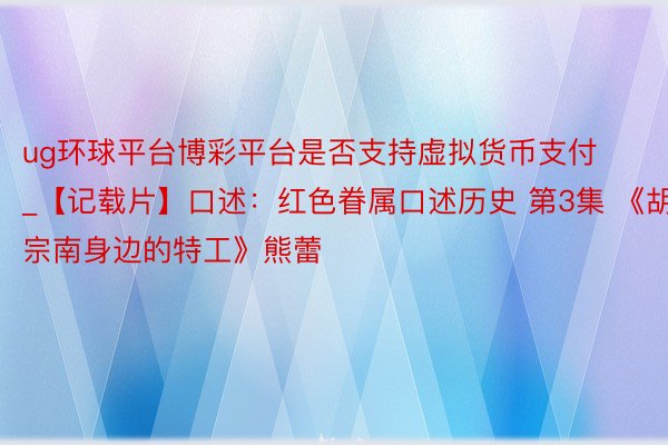 ug环球平台博彩平台是否支持虚拟货币支付_【记载片】口述：红色眷属口述历史 第3集 《胡宗南身边的特工》熊蕾