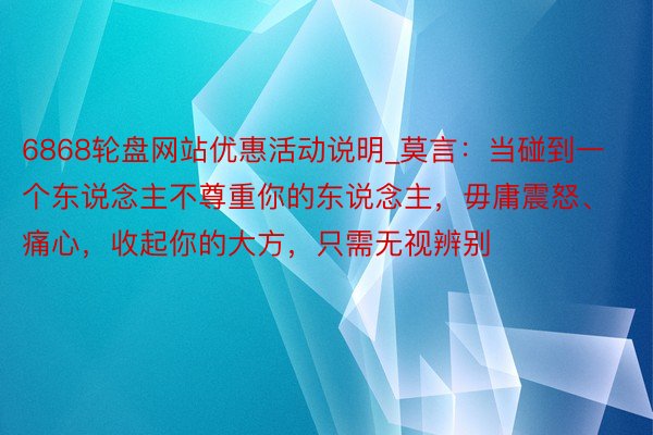 6868轮盘网站优惠活动说明_莫言：当碰到一个东说念主不尊重你的东说念主，毋庸震怒、痛心，收起你的大方，只需无视辨别