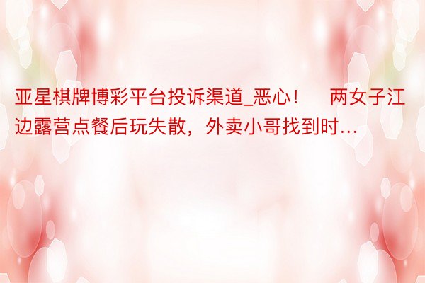 亚星棋牌博彩平台投诉渠道_恶心！​两女子江边露营点餐后玩失散，外卖小哥找到时…