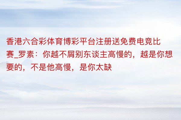 香港六合彩体育博彩平台注册送免费电竞比赛_罗素：你越不屑别东谈主高慢的，越是你想要的，不是他高慢，是你太缺
