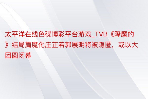 太平洋在线色碟博彩平台游戏_TVB《降魔的》结局篇魔化庄芷若郭展明将被隐匿，或以大团圆闭幕
