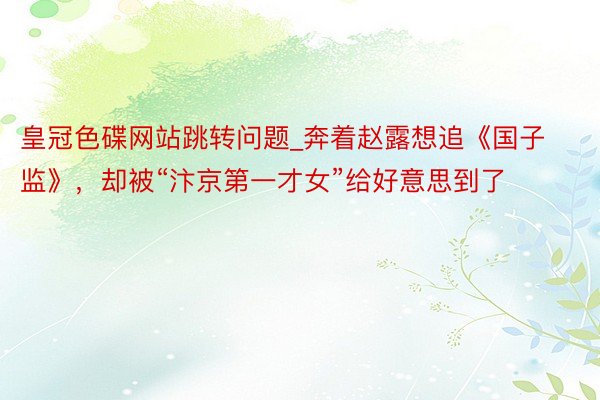 皇冠色碟网站跳转问题_奔着赵露想追《国子监》，却被“汴京第一才女”给好意思到了