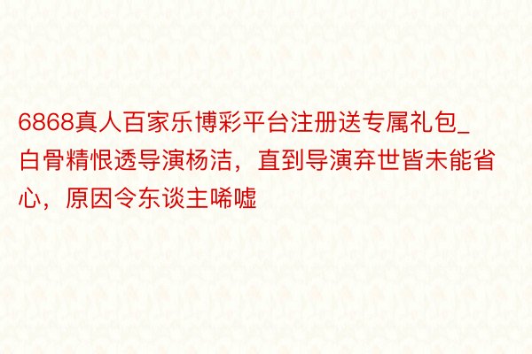 6868真人百家乐博彩平台注册送专属礼包_白骨精恨透导演杨洁，直到导演弃世皆未能省心，原因令东谈主唏嘘