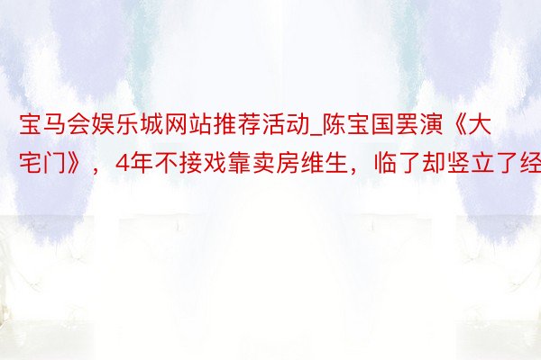 宝马会娱乐城网站推荐活动_陈宝国罢演《大宅门》，4年不接戏靠卖房维生，临了却竖立了经典