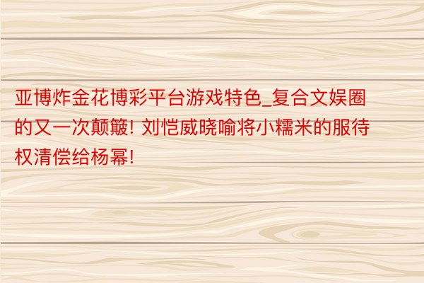 亚博炸金花博彩平台游戏特色_复合文娱圈的又一次颠簸! 刘恺威晓喻将小糯米的服待权清偿给杨幂!
