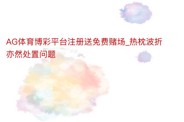 AG体育博彩平台注册送免费赌场_热枕波折亦然处置问题