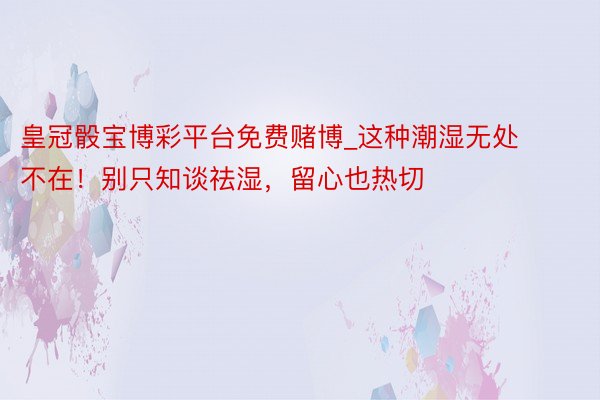 皇冠骰宝博彩平台免费赌博_这种潮湿无处不在！别只知谈祛湿，留心也热切