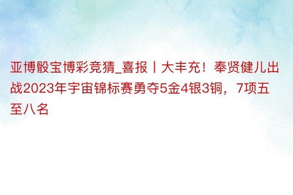 亚博骰宝博彩竞猜_喜报丨大丰充！奉贤健儿出战2023年宇宙锦标赛勇夺5金4银3铜，7项五至八名