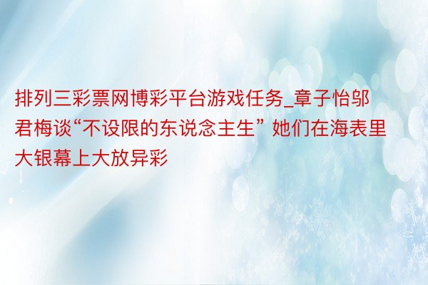 排列三彩票网博彩平台游戏任务_章子怡邬君梅谈“不设限的东说念主生” 她们在海表里大银幕上大放异彩