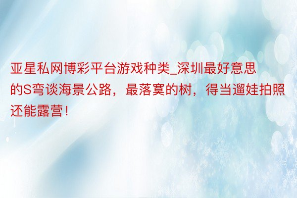 亚星私网博彩平台游戏种类_深圳最好意思的S弯谈海景公路，最落寞的树，得当遛娃拍照还能露营！